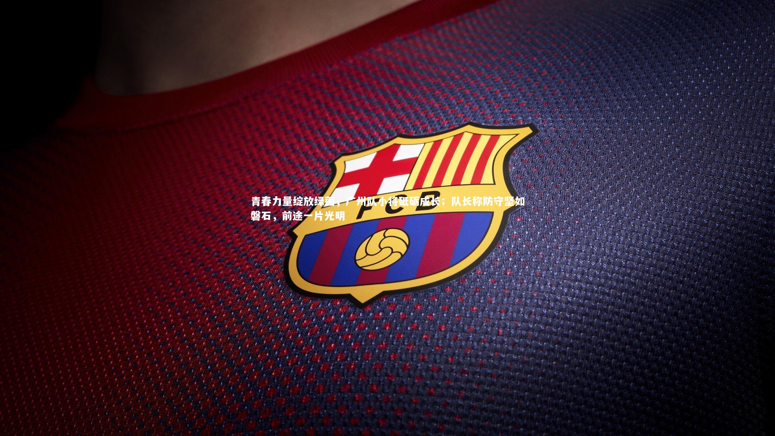青春力量绽放绿茵，广州队小将砥砺成长；队长称防守坚如磐石，前途一片光明